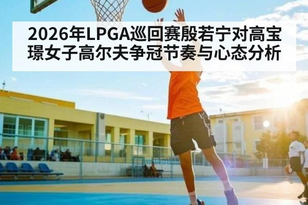 2026年LPGA巡回赛殷若宁对高宝璟女子高尔夫争冠节奏与心态分析